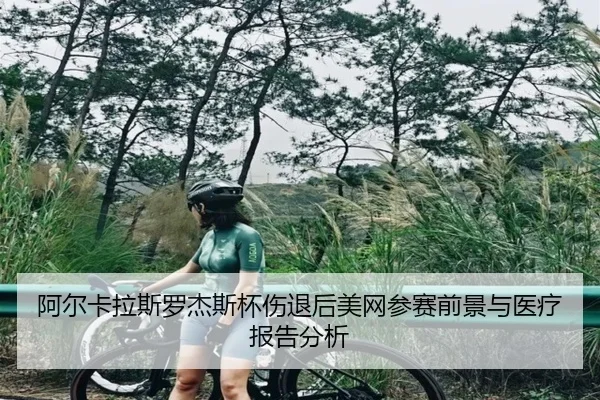 阿尔卡拉斯罗杰斯杯伤退后美网参赛前景与医疗报告分析
