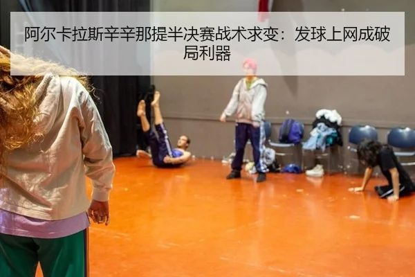 阿尔卡拉斯辛辛那提半决赛战术求变：发球上网成破局利器