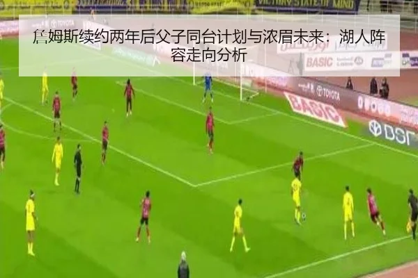 詹姆斯续约两年后父子同台计划与浓眉未来：湖人阵容走向分析